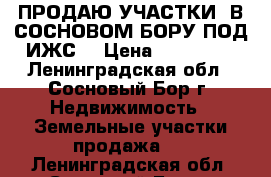 ПРОДАЮ УЧАСТКИ  В СОСНОВОМ БОРУ ПОД ИЖС. › Цена ­ 750 000 - Ленинградская обл., Сосновый Бор г. Недвижимость » Земельные участки продажа   . Ленинградская обл.,Сосновый Бор г.